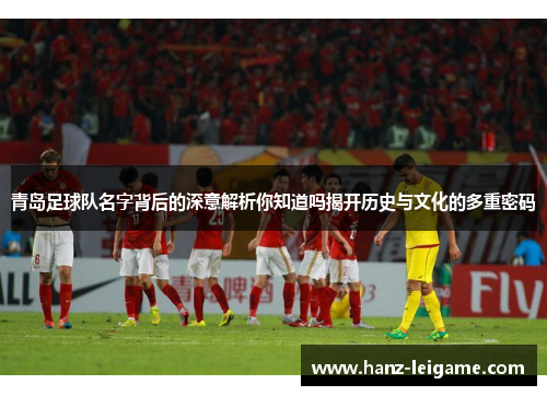 青岛足球队名字背后的深意解析你知道吗揭开历史与文化的多重密码 青岛足球队名字背后的深意解析你知道吗揭开历史与文化的多重密码